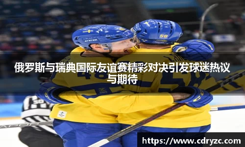 俄罗斯与瑞典国际友谊赛精彩对决引发球迷热议与期待