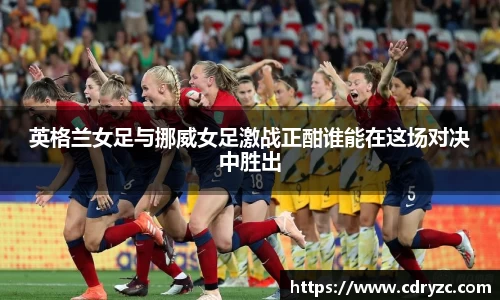 英格兰女足与挪威女足激战正酣谁能在这场对决中胜出