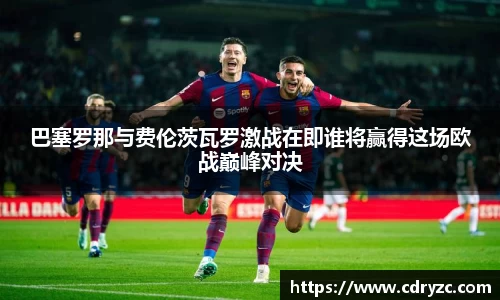 巴塞罗那与费伦茨瓦罗激战在即谁将赢得这场欧战巅峰对决